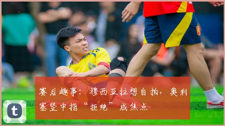 赛后趣事:穆西亚拉想自拍,奥利塞竖中指“拒绝”成焦点