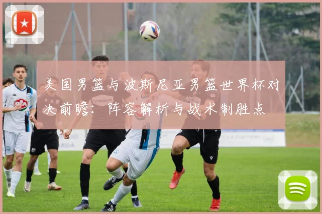 美国男篮与波斯尼亚男篮世界杯对决前瞻:阵容解析与战术制胜点