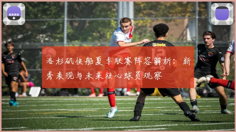 洛杉矶快船夏季联赛阵容解析：新秀表现与未来核心球员观察