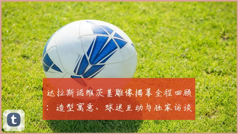 达拉斯诺维茨基雕像揭幕全程回顾:造型寓意、球迷互动与独家访谈解析