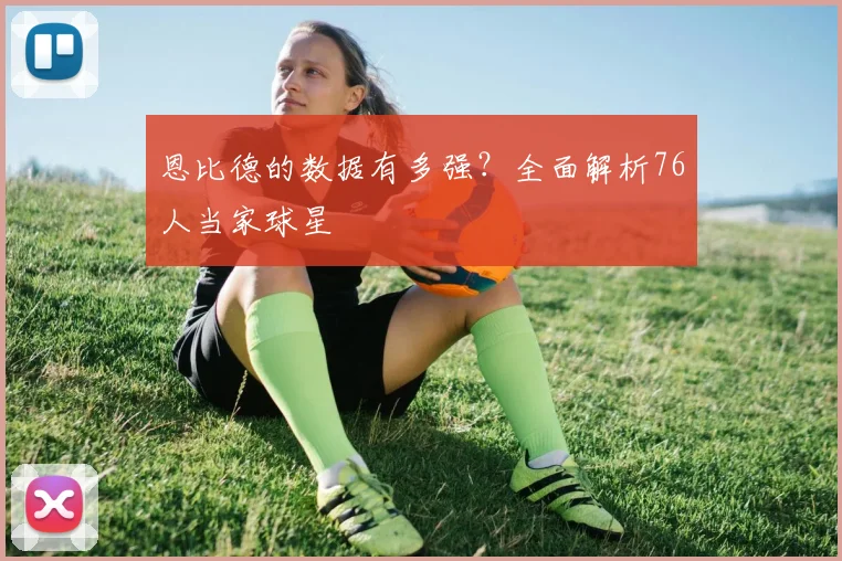 恩比德的数据有多强?全面解析76人当家球星