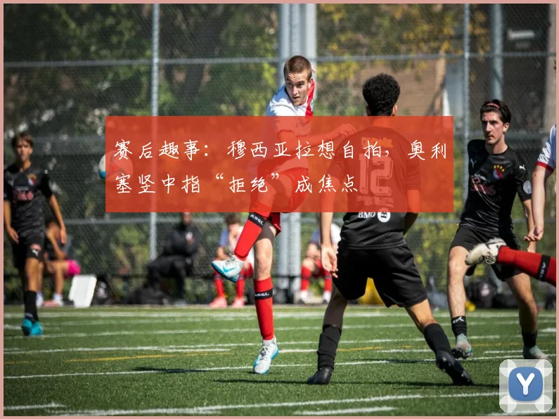 赛后趣事：穆西亚拉想自拍，奥利塞竖中指“拒绝”成焦点