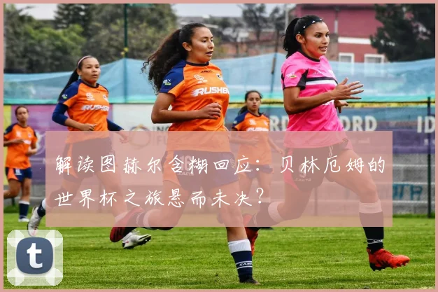 解读图赫尔含糊回应:贝林厄姆的世界杯之旅悬而未决?